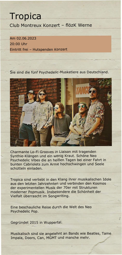 Tropica  
Club Montreux Konzert – flözK Werne

Am 02.06.2023
20:00 Uhr
Eintritt frei – Hutspenden Konzert



Sie sind die fünf Psychedelic-Musketiere aus Deutschland. 
￼Charmante Lo-Fi Grooves in Liaison mit tragenden Synthie-Klängen und ein wenig Kraut. Schöne Neo Psychedelic Vibes die an heißen Tagen bei einer Fahrt in bunten Cabriolets zum Arme hochschwingen und Seele schütteln einladen. 

Tropica sind verliebt in den Klang ihrer musikalischen Idole aus den letzten Jahrzehnten und verbinden den Kosmos der experimentellen Musik der 70er mit Strukturen moderner Popmusik. Insbesondere die Schönheit der Vielfalt überrascht im Songwriting.

Eine beschauliche Reise durch die Welt des Neo Psychedelic Pop.

Gegründet 2015 in Wuppertal.

Musikalisch sind sie angelehnt an Bands wie Beatles, Tame Impala, Doors, Can, MGMT und manche mehr.
