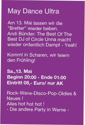 May Dance Ultra

Am 13. Mai lassen wir die "Bretter" wieder beben.
Andi Bünder: The Best Of The Best DJ of Circle Unna macht wieder ordentlich Dampf - Yeah! 

Kommt in Scharen, wir feiern den Frühling!

Sa.,13. Mai
Beginn 20:00 - Ende 01:00
Eintritt 08,- Euro/ nur AK

Rock-Wave-Disco-Pop-Oldies & Neues !
Alles hot hot hot !
- Die andere Party in Werne -