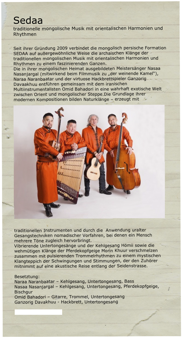 Sedaa 
traditionelle mongolische Musik mit orientalischen Harmonien und Rhythmen


Seit ihrer Gründung 2009 verbindet die mongolisch persische Formation SEDAA auf außergewöhnliche Weise die archaischen Klänge der traditionellen mongolischen Musik mit orientalischen Harmonien und Rhythmen zu einem faszinierenden Ganzen.
Die in ihrer mongolischen Heimat ausgebildeten Meistersänger Nasaa Nasanjargal (mitwirkend beim Filmmusik zu „der weinende Kamel“), Naraa Naranbaatar und der virtuose Hackbrettspieler Ganzorig Davaakhuu entführen gemeinsam mit dem iranischen Multiinstrumentalisten Omid Bahadori in eine wahrhaft exotische Welt zwischen Orient und mongolischer Steppe.Die Grundlage ihrer modernen Kompositionen bilden Naturklänge – erz￼eugt mit 

traditionellen Instrumenten und durch die  Anwendung uralter Gesangstechniken nomadischer Vorfahren, bei denen ein Mensch mehrere Töne zugleich hervorbringt.
Vibrierende Untertongesänge und der Kehlgesang Hömii sowie die wehmütigen Klänge der Pferdekopfgeige Morin Khuur verschmelzen zusammen mit pulsierenden Trommelrhythmen zu einem mystischen Klangteppich der Schwingungen und Stimmungen, der den Zuhörer mitnimmt auf eine akustische Reise entlang der Seidenstrasse. 

Besetztung:
Naraa Naranbaatar – Kehlgesang, Untertongesang, Bass
Nasaa Nasanjargal – Kehlgesang, Untertongesang, Pferdekopfgeige, Bischgur
Omid Bahadori – Gitarre, Trommel, Untertongesang 
Ganzorig Davakhuu - Hackbrett, Untertongesang

www.sedaamusic.com
