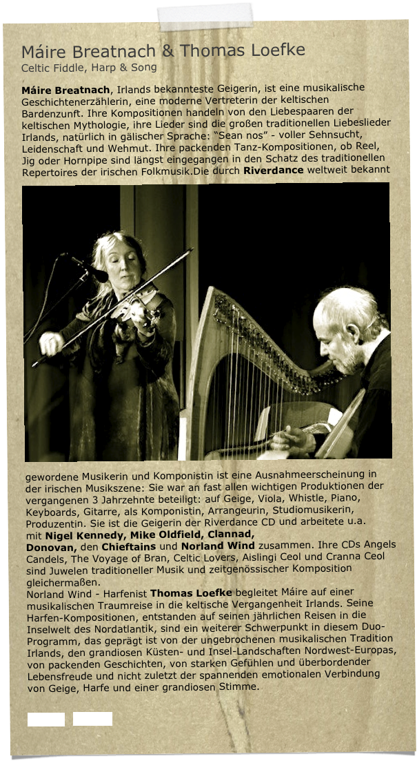 Máire Breatnach & Thomas Loefke  
Celtic Fiddle, Harp & Song

Máire Breatnach, Irlands bekannteste Geigerin, ist eine musikalische Geschichtenerzählerin, eine moderne Vertreterin der keltischen Bardenzunft. Ihre Kompositionen handeln von den Liebespaaren der keltischen Mythologie, ihre Lieder sind die großen traditionellen Liebeslieder Irlands, natürlich in gälischer Sprache: “Sean nos” - voller Sehnsucht, Leidenschaft und Wehmut. Ihre packenden Tanz-Kompositionen, ob Reel, Jig oder Hornpipe sind längst eingegangen in den Schatz des traditionellen Repertoires der irischen Folkmusik.￼Die durch Riverdance weltweit bekannt gewordene Musikerin und Komponistin ist eine Ausnahmeerscheinung in der irischen Musikszene: Sie war an fast allen wichtigen Produktionen der vergangenen 3 Jahrzehnte beteiligt: auf Geige, Viola, Whistle, Piano, Keyboards, Gitarre, als Komponistin, Arrangeurin, Studiomusikerin, Produzentin. Sie ist die Geigerin der Riverdance CD und arbeitete u.a. mit Nigel Kennedy, Mike Oldfield, Clannad, Donovan, den Chieftains und Norland Wind zusammen. Ihre CDs Angels Candels, The Voyage of Bran, Celtic Lovers, Aislingi Ceol und Cranna Ceol sind Juwelen traditioneller Musik und zeitgenössischer Komposition gleichermaßen.
Norland Wind - Harfenist Thomas Loefke begleitet Máire auf einer musikalischen Traumreise in die keltische Vergangenheit Irlands. Seine Harfen-Kompositionen, entstanden auf seinen jährlichen Reisen in die Inselwelt des Nordatlantik, sind ein weiterer Schwerpunkt in diesem Duo-Programm, das geprägt ist von der ungebrochenen musikalischen Tradition Irlands, den grandiosen Küsten- und Insel-Landschaften Nordwest-Europas, von packenden Geschichten, von starken Gefühlen und überbordender Lebensfreude und nicht zuletzt der spannenden emotionalen Verbindung von Geige, Harfe und einer grandiosen Stimme. 


Presse   Presse2 
