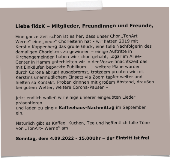 Liebe flözK – Mitglieder, Freundinnen und Freunde,

Eine ganze Zeit schon ist es her, dass unser Chor „TonArt Werne“ eine „neue“ Chorleiterin hat - wir hatten 2019 mit Kerstin Kappenberg das große Glück, eine tolle Nachfolgerin des damaligen Chorleiters zu gewinnen – einige Auftritte in Kirchengemeinden haben wir schon gehabt, sogar im Allee-Center in Hamm unterhielten wir in der Vorweihnachtszeit das mit Einkäufen bepackte Publikum......weitere Pläne wurden durch Corona abrupt ausgebremst, trotzdem probten wir mit Kerstins unermüdlichem Einsatz via Zoom tapfer weiter und hielten so Kontakt. Proben drinnen mit großem Abstand, draußen bei gutem Wetter, weitere Corona-Pausen - 

jetzt endlich wollen wir einige unserer eingeübten Lieder präsentieren
und laden zu einem Kaffeehaus-Nachmittag im September ein. 

Natürlich gibt es Kaffee, Kuchen, Tee und hoffentlich tolle Töne von „TonArt- Werne“ am

Sonntag, dem 4.09.2022 - 15.00Uhr – der Eintritt ist frei