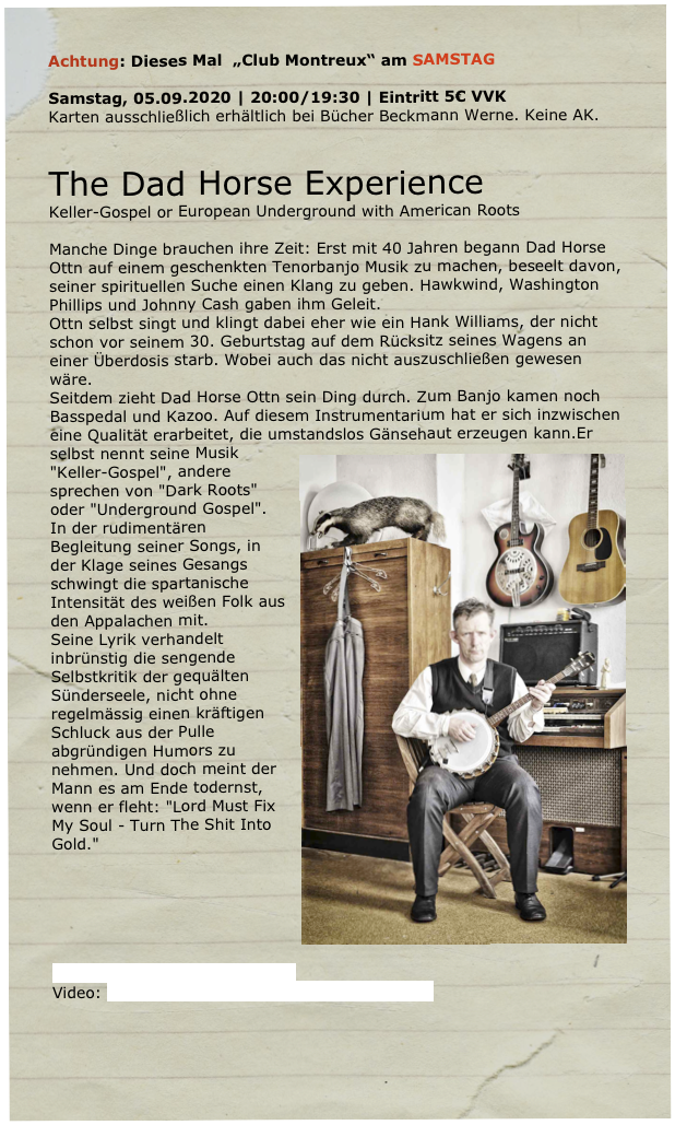 Achtung: Dieses Mal  „Club Montreux“ am SAMSTAG

Samstag, 05.09.2020 | 20:00/19:30 | Eintritt 5€ VVK 
Karten ausschließlich erhältlich bei Bücher Beckmann Werne. Keine AK.


The Dad Horse Experience 
Keller-Gospel or European Underground with American Roots 

Manche Dinge brauchen ihre Zeit: Erst mit 40 Jahren begann Dad Horse Ottn auf einem geschenkten Tenorbanjo Musik zu machen, beseelt davon, seiner spirituellen Suche einen Klang zu geben. Hawkwind, Washington Phillips und Johnny Cash gaben ihm Geleit.
Ottn selbst singt und klingt dabei eher wie ein Hank Williams, der nicht schon vor seinem 30. Geburtstag auf dem Rücksitz seines Wagens an einer Überdosis starb. Wobei auch das nicht auszuschließen gewesen wäre.
Seitdem zieht Dad Horse Ottn sein Ding durch. Zum Banjo kamen noch Basspedal und Kazoo. Auf diesem Instrumentarium hat er sich inzwischen eine Qualität erarbeitet, die umstandslos Gänsehaut erzeugen kann.￼Er selbst nennt seine Musik "Keller-Gospel", andere sprechen von "Dark Roots" oder "Underground Gospel". In der rudimentären Begleitung seiner Songs, in der Klage seines Gesangs schwingt die spartanische Intensität des weißen Folk aus den Appalachen mit.
Seine Lyrik verhandelt inbrünstig die sengende Selbstkritik der gequälten Sünderseele, nicht ohne regelmässig einen kräftigen Schluck aus der Pulle abgründigen Humors zu nehmen. Und doch meint der Mann es am Ende todernst, wenn er fleht: "Lord Must Fix My Soul - Turn The Shit Into Gold."






www.dad-horse-experience.org 
Video: www.youtube.com/watch?v=DldzIpC12kU 



