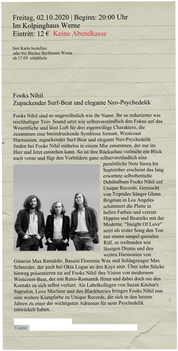 Freitag, 02.10.2020 | Beginn: 20:00 Uhr 
Im Kolpinghaus Werne
Eintritt: 12 €  Keine Abendkasse

hier Karte bestellen 
oder bei Bücher Beckmann Werne
ab 17.09. erhältlich:




Fooks Nihil 
Zupackender Surf-Beat und elegante Neo-Psychedelik

Fooks Nihil sind so ungewöhnlich wie ihr Name. Ihr so reduzierter wie reichhaltiger Trio- Sound setzt wie selbstverständlich den Fokus auf das Wesentliche und lässt Luft für drei eigenwillige Charaktere, die zusammen eine beeindruckende Symbiose formen. Westcoast Harmonien, zupackender Surf-Beat und elegante Neo-Psychedelik finden bei Fooks Nihil mühelos in einem Mix zusammen, der nur im Hier und Jetzt entstehen kann. So ist ihre Rückschau vielmehr ein Blick nach vorne und fügt den Vorbildern ganz selbstverständlich eine persönliche Note hinzu.￼Im September erscheint das lang erwartete selbstbetitelte Debütalbum Fooks Nihil auf Unique Records. Gemischt von Triptides Sänger Glenn Brigman in Los Angeles schimmert die Platte in hellen Farben und vereint Hippies und Beatniks mit der Moderne. "Insight Of Love" setzt als erster Song den Ton mit einem simpel-genialen Riff, so treibenden wie lässigen Drums und den weiten Harmonien von Gitarrist Max Ramdohr, Bassist Florentin Wex und Schlagzeuger Max Schneider, der auch bei Okta Logue an den Keys sitzt. Über zehn Stücke hinweg präsentieren sie auf Fooks Nihil ihre Vision von modernem Westcoast-Beat, der mit Retro-Romantik flirtet und dabei doch nie den Kontakt zu sich selbst verliert. Als Labelkollegen von Suzan Köcher's Suprafon, Love Machine und den Blackberries bringen Fooks Nihil nun eine weitere Klangfarbe zu Unique Records, die sich in den letzten Jahren zu einer der wichtigsten Adressen für neue Psychedelik entwickelt haben.

http://www.fooksnihil.com/ 
Video: https://www.youtube.com/watch?v=xJJTGjCOkCU 
