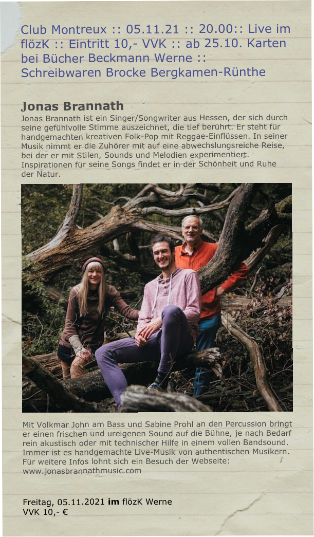 Club Montreux :: 05.11.21 :: 20.00:: Live im  flözK :: Eintritt 10,- VVK :: ab 25.10. Karten bei Bücher Beckmann Werne :: Schreibwaren Brocke Bergkamen-Rünthe

Jonas Brannath
Jonas Brannath ist ein Singer/Songwriter aus Hessen, der sich durch
seine gefühlvolle Stimme auszeichnet, die tief berührt. Er steht für
handgemachten kreativen Folk-Pop mit Reggae-Einflüssen. In seiner
Musik nimmt er die Zuhörer mit auf eine abwechslungsreiche Reise,
bei der er mit Stilen, Sounds und Melodien experimentiert.
Inspirationen für seine Songs findet er in der Schönheit und Ruhe der Natur.￼
Mit Volkmar John am Bass und Sabine Prohl an den Percussion bringt
er einen frischen und ureigenen Sound auf die Bühne, je nach Bedarf
rein akustisch oder mit technischer Hilfe in einem vollen Bandsound.
Immer ist es handgemachte Live-Musik von authentischen Musikern.
Für weitere Infos lohnt sich ein Besuch der Webseite:
www.jonasbrannathmusic.com


Freitag, 05.11.2021 im flözK Werne
VVK 10,- €