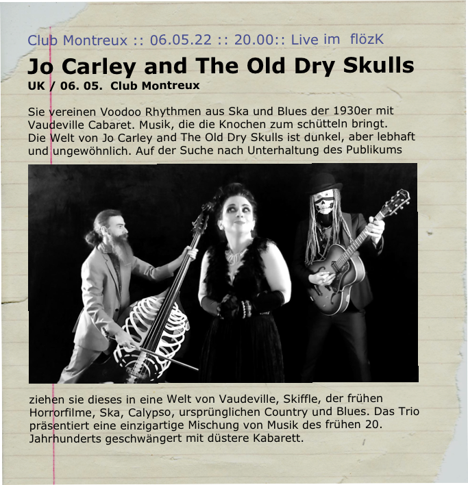 Club Montreux :: 06.05.22 :: 20.00:: Live im  flözK 
Jo Carley and The Old Dry Skulls   
UK / 06. 05.  Club Montreux

Sie vereinen Voodoo Rhythmen aus Ska und Blues der 1930er mit Vaudeville Cabaret. Musik, die die Knochen zum schütteln bringt. Die Welt von Jo Carley and The Old Dry Skulls ist dunkel, aber lebhaft und ungewöhnlich. ￼Auf der Suche nach Unterhaltung des Publikums ziehen sie dieses in eine Welt von Vaudeville, Skiffle, der frühen Horrorfilme, Ska, Calypso, ursprünglichen Country und Blues. Das Trio präsentiert eine einzigartige Mischung von Musik des frühen 20. Jahrhunderts geschwängert mit düstere Kabarett.
