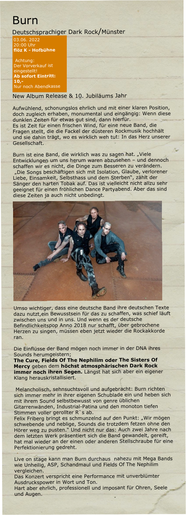Burn
Deutschsprachiger Dark Rock/Münster   
￼
New Album Release & 10. Jubiläums Jahr 

Aufwühlend, schonungslos ehrlich und mit einer klaren Position, doch zugleich erhaben, monumental und eingängig: Wenn diese dunklen Zeiten für etwas gut sind, dann hierfür. 
Es ist Zeit für einen frischen Wind, für eine neue Band, die Fragen stellt, die die Fackel der düsteren Rockmusik hochhält und sie dahin trägt, wo es wirklich weh tut: In das Herz unserer Gesellschaft. 

Burn ist eine Band, die wirklich was zu sagen hat. „Viele Entwicklungen um uns herum waren abzusehen – und dennoch schaffen wir es nicht, die Dinge zum Besseren zu verändern.
 „Die Songs beschäftigen sich mit Isolation, Glaube, verlorener Liebe, Einsamkeit, Selbsthass und dem Sterben“, zählt der Sänger den harten Tobak auf. Das ist vielleicht nicht allzu sehr geeignet für einen fröhlichen Dance Partyabend. Aber das sind diese Zeiten ja auch nicht unbedingt. ￼
Umso wichtiger, dass eine deutsche Band ihre deutschen Texte dazu nutzt,ein Bewusstsein für das zu schaffen, was schief läuft zwischen uns und in uns. Und wenn es der deutsche Befindlichkeitspop Anno 2018 nur schafft, über gebrochene Herzen zu singen, müssen eben jetzt wieder die Rockakkorde ran. 

Die Einflüsse der Band mögen noch immer in der DNA ihres Sounds herumgeistern; 
The Cure, Fields Of The Nephilim oder The Sisters Of Mercy geben dem höchst atmosphärischen Dark Rock immer noch ihren Segen. Längst hat sich aber ein eigener Klang herauskristallisiert.

 Melancholisch, sehnsuchtsvoll und aufgebracht: Burn richten sich immer mehr in ihrer eigenen Schublade ein und heben sich mit ihrem Sound selbstbewusst von genre üblichen Gitarrenwänden, Industrial-Patina und den monoton tiefen Stimmen voller gerollter R`s ab. 
Felix Friberg bringt es schmunzelnd auf den Punkt: „Wir mögen schwebende und neblige, Sounds die trotzdem fetzen ohne den Hörer weg zu pusten.“ Und nicht nur das: Auch zwei Jahre nach dem letzten Werk präsentiert sich die Band gewandelt, gereift, hat mal wieder an der einen oder anderen Stellschraube für eine Perfektionierung gedreht. 

Live on stage kann man Burn durchaus  nahezu mit Mega Bands wie Unheilig, ASP, Schandmaul und Fields Of The Nephilim vergleichen. 
Das Konzert verspricht eine Performance mit unverblümter Ausdruckspower in Wort und Ton. 
Hart aber ehrlich, professionell und imposant für Ohren, Seele und Augen.

