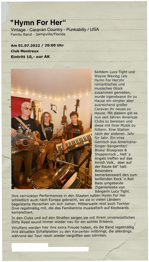 
 
"Hymn For Her“ 
Vintage - Caravan Country - Punkabilly / USA
Family Band - Sampville/Florida

Am 01.07.2022 / 20:00 Uhr 
Club Montreux
Eintritt 10,- nur AK

￼
Seitdem Lucy Tight und Wayne Waxing (als Hymn For Her)ihr romantisches und musisches Glück zusammen genießen, wurde irgendwann ihr zu Hause ein simpler aber ausreichend großer Caravan ihr neues zu Hause. Mit diesem gilt es nun seit Jahren Americas Clubs zu bereisen und diese mit ihrer Musik zu füttern. Eine Station nach der anderen. Jahr für Jahr. Ein irres Gemisch aus Americana-Singer-Songwriter/ Blues/ Bluegrass & Steppenrock „ Hell`s Angels treffen auf das Amish Volk,  aber auf der Route 66“ halt. Besonders bemerkenswert den zum beißenden Rock`n Roll Bass umgebaute Zigarrenkiste von Sängerin Lucy Tight. Ihre verrückten Performances in den Staaten haben Hymn For Her schließlich auch nach Europa gebracht, wo sie in vielen Ländern begeisterte Menschen um sich ziehen. Mittlerweile reist auch Tochter Dive regelmäßig mit, die das Familientrio musikalisch auf Keyboards komplettiert. 
In den Clubs und auf den Straßen sorgen sie mit ihrem unverwüstlichen Dirty Road sound immer wieder neu für ein echtes Erlebnis.
Vinylfans werden hier ihre extra Freude haben, da die Band regelmäßig ihre aktuellen Schallplatten zu den Konzerten mitbringt, die allerdings während der Tour rasch wieder vergriffen sein könnten.

https://hymnforher.com/
https://www.youtube.com/watch?v=lCcWbFshJpM