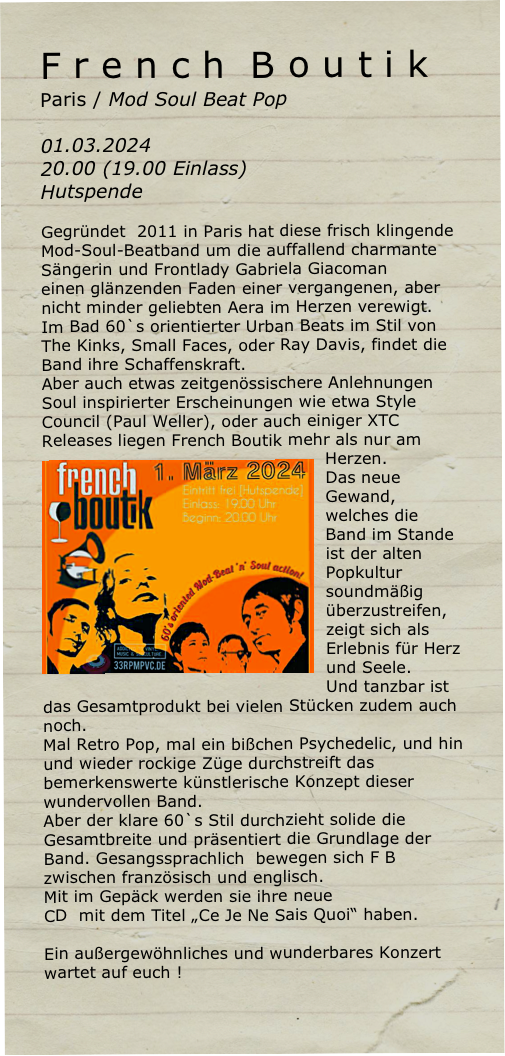F r e n c h  B o u t i k    Paris / Mod Soul Beat Pop

01.03.2024 
20.00 (19.00 Einlass)
Hutspende

Gegründet  2011 in Paris hat diese frisch klingende Mod-Soul-Beatband um die auffallend charmante Sängerin und Frontlady Gabriela Giacoman
einen glänzenden Faden einer vergangenen, aber nicht minder geliebten Aera im Herzen verewigt.
Im Bad 60`s orientierter Urban Beats im Stil von The Kinks, Small Faces, oder Ray Davis, findet die Band ihre Schaffenskraft.
Aber auch etwas zeitgenössischere Anlehnungen Soul inspirierter Erscheinungen wie etwa Style Council (Paul Weller), oder auch einiger XTC Releases liegen French Boutik mehr als nur am Herzen.￼
Das neue Gewand, welches die Band im Stande ist der alten Popkultur soundmäßig überzustreifen, zeigt sich als Erlebnis für Herz und Seele.
Und tanzbar ist das Gesamtprodukt bei vielen Stücken zudem auch noch.
Mal Retro Pop, mal ein bißchen Psychedelic, und hin und wieder rockige Züge durchstreift das bemerkenswerte künstlerische Konzept dieser wundervollen Band. 
Aber der klare 60`s Stil durchzieht solide die Gesamtbreite und präsentiert die Grundlage der Band. Gesangssprachlich  bewegen sich F B zwischen französisch und englisch.
Mit im Gepäck werden sie ihre neue 
CD  mit dem Titel „Ce Je Ne Sais Quoi“ haben.

Ein außergewöhnliches und wunderbares Konzert wartet auf euch !
