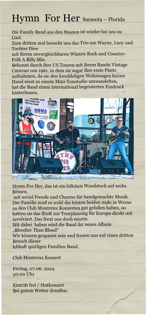 Hymn  For Her  Sarasota – Florida

Die Family Band aus den Staaten ist wieder bei uns zu Gast.
Zum dritten mal besucht uns das Trio um Wayne, Lucy und Tochter Dive
mit ihrem unvergleichbaren Wüsten Rock und Country-Folk A Billy Mix.
Bekannt durch ihre US Touren mit ihrem Bambi Vintage Caravan von 1961, in dem sie sogar ihre erste Platte aufnahmen, da sie den knuddeligen Wohnwagen kurzer Hand einst zu einem Mini-Tonstudio umwandelten,
hat die Band einen international begeisterten Eindruck hinterlassen.
￼Hymn For Her, das ist ein bißchen Woodstock auf sechs Beinen,
 mit soviel Freude und Charme für handgemachte Musik.
Der Familie muß es wohl die letzten beiden male in Werne zu den Club Montreux Konzerten gut gefallen haben, so hatten sie das flözK zur Tourplanung für Europa direkt mit involviert. Das freut uns doch enorm.
Mit dabei  haben wird die Band ihr neues Album 
„Bloodier Than Blood“
Wir können gespannt sein und freuen uns auf einen dritten Besuch dieser 
lebhaft quirligen Familien Band.

Club Montreux Konzert

Freitag, 07.06. 2024
20:00 Uhr

Eintritt frei / Hutkonzert 
Bei gutem Wetter draußen.
