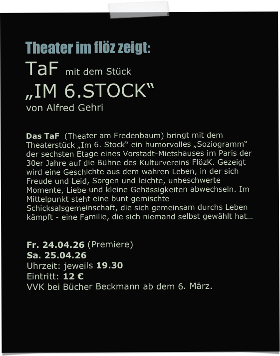 Theater im flöz zeigt:
TaF mit dem Stück
„IM 6.STOCK“
von Alfred Gehri


Das TaF  (Theater am Fredenbaum) bringt mit dem Theaterstück „Im 6. Stock“ ein humorvolles „Soziogramm“ der sechsten Etage eines Vorstadt-Mietshauses im Paris der 30er Jahre auf die Bühne des Kulturvereins FlözK. Gezeigt wird eine Geschichte aus dem wahren Leben, in der sich Freude und Leid, Sorgen und leichte, unbeschwerte Momente, Liebe und kleine Gehässigkeiten abwechseln. Im Mittelpunkt steht eine bunt gemischte Schicksalsgemeinschaft, die sich gemeinsam durchs Leben kämpft - eine Familie, die sich niemand selbst gewählt hat…

 
Fr. 24.04.26 (Premiere)
Sa. 25.04.26
Uhrzeit: jeweils 19.30 
Eintritt: 12 €
VVK bei Bücher Beckmann ab dem 6. März.
