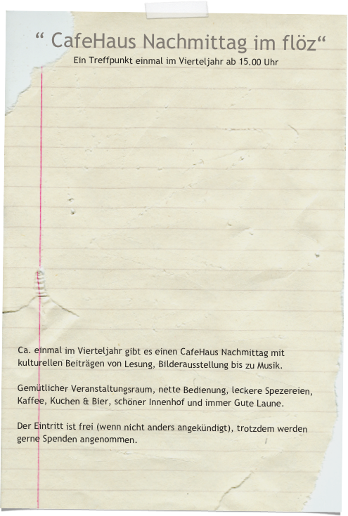   “ CafeHaus Nachmittag im flöz“  
Ein Treffpunkt einmal im Vierteljahr ab 15.00 Uhr






















Ca. einmal im Vierteljahr gibt es einen CafeHaus Nachmittag mit kulturellen Beiträgen von Lesung, Bilderausstellung bis zu Musik.

Gemütlicher Veranstaltungsraum, nette Bedienung, leckere Spezereien,
Kaffee, Kuchen & Bier, schöner Innenhof und immer Gute Laune.

Der Eintritt ist frei (wenn nicht anders angekündigt), trotzdem werden gerne Spenden angenommen.