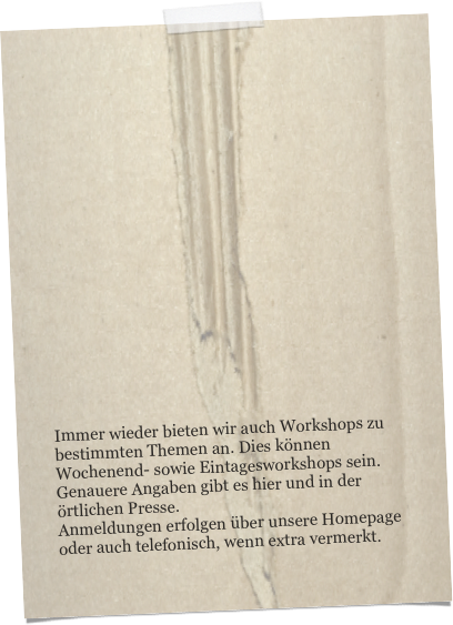 


















Immer wieder bieten wir auch Workshops zu bestimmten Themen an. Dies können Wochenend- sowie Eintagesworkshops sein.
Genauere Angaben gibt es hier und in der örtlichen Presse.
Anmeldungen erfolgen über unsere Homepage oder auch telefonisch, wenn extra vermerkt.
