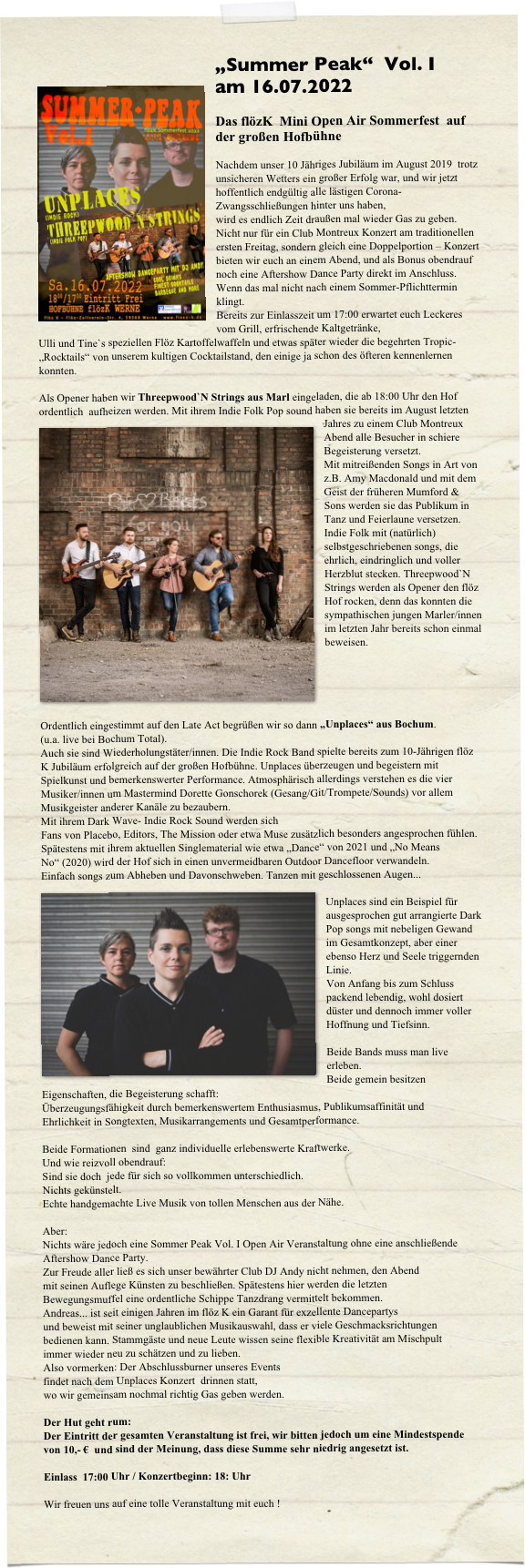 „Summer Peak“  Vol. I    am 16.07.2022￼

Das flözK  Mini Open Air Sommerfest  auf der großen Hofbühne

Nachdem unser 10 Jähriges Jubiläum im August 2019  trotz unsicheren Wetters ein großer Erfolg war, und wir jetzt hoffentlich endgültig alle lästigen Corona-Zwangsschließungen hinter uns haben,
wird es endlich Zeit draußen mal wieder Gas zu geben.
Nicht nur für ein Club Montreux Konzert am traditionellen ersten Freitag, sondern gleich eine Doppelportion – Konzert bieten wir euch an einem Abend, und als Bonus obendrauf noch eine Aftershow Dance Party direkt im Anschluss. Wenn das mal nicht nach einem Sommer-Pflichttermin klingt.
Bereits zur Einlasszeit um 17:00 erwartet euch Leckeres vom Grill, erfrischende Kaltgetränke,
Ulli und Tine`s speziellen Flöz Kartoffelwaffeln und etwas später wieder die begehrten Tropic-„Rocktails“ von unserem kultigen Cocktailstand, den einige ja schon des öfteren kennenlernen konnten.

Als Opener haben wir Threepwood`N Strings aus Marl eingeladen, die ab 18:00 Uhr den Hof ordentlich  aufheizen werden. Mit ihrem Indie F￼olk Pop sound haben sie bereits im August letzten Jahres zu einem Club Montreux Abend alle Besucher in schiere Begeisterung versetzt.
Mit mitreißenden Songs in Art von z.B. Amy Macdonald und mit dem Geist der früheren Mumford & Sons werden sie das Publikum in Tanz und Feierlaune versetzen. Indie Folk mit (natürlich) selbstgeschriebenen songs, die ehrlich, eindringlich und voller Herzblut stecken. Threepwood`N Strings werden als Opener den flöz Hof rocken, denn das konnten die sympathischen jungen Marler/innen im letzten Jahr bereits schon einmal beweisen.





Ordentlich eingestimmt auf den Late Act begrüßen wir so dann „Unplaces“ aus Bochum.
(u.a. live bei Bochum Total).
Auch sie sind Wiederholungstäter/innen. Die Indie Rock Band spielte bereits zum 10-Jährigen flöz K Jubiläum erfolgreich auf der großen Hofbühne. Unplaces überzeugen und begeistern mit Spielkunst und bemerkenswerter Performance. Atmosphärisch allerdings verstehen es die vier Musiker/innen um Mastermind Dorette Gonschorek (Gesang/Git/Trompete/Sounds) vor allem
Musikgeister anderer Kanäle zu bezaubern. 
Mit ihrem Dark Wave- Indie Rock Sound werden sich 
Fans von Placebo, Editors, The Mission oder etwa Muse zusätzlich besonders angesprochen fühlen.
Spätestens mit ihrem aktuellen Singlematerial wie etwa „Dance“ von 2021 und „No Means No“ (2020) wird der Hof sich in einen unvermeidbaren Outdoor Dancefloor verwandeln. 
Einfach songs zum Abheben und Davonschweben. Tanzen mit geschlossenen Augen...
￼
Unplaces sind ein Beispiel für ausgesprochen gut arrangierte Dark Pop songs mit nebeligen Gewand im Gesamtkonzept, aber einer ebenso Herz und Seele triggernden Linie. 
Von Anfang bis zum Schluss packend lebendig, wohl dosiert düster und dennoch immer voller Hoffnung und Tiefsinn. 

Beide Bands muss man live erleben.
Beide gemein besitzen Eigenschaften, die Begeisterung schafft:
Überzeugungsfähigkeit durch bemerkenswertem Enthusiasmus, Publikumsaffinität und
Ehrlichkeit in Songtexten, Musikarrangements und Gesamtperformance.

Beide Formationen  sind  ganz individuelle erlebenswerte Kraftwerke. 
Und wie reizvoll obendrauf:
Sind sie doch  jede für sich so vollkommen unterschiedlich.
Nichts gekünstelt. 
Echte handgemachte Live Musik von tollen Menschen aus der Nähe.

Aber:
Nichts wäre jedoch eine Sommer Peak Vol. I Open Air Veranstaltung ohne eine anschließende 
Aftershow Dance Party. 
Zur Freude aller ließ es sich unser bewährter Club DJ Andy nicht nehmen, den Abend 
mit seinen Auflege Künsten zu beschließen. Spätestens hier werden die letzten 
Bewegungsmuffel eine ordentliche Schippe Tanzdrang vermittelt bekommen.
Andreas... ist seit einigen Jahren im flöz K ein Garant für exzellente Dancepartys
und beweist mit seiner unglaublichen Musikauswahl, dass er viele Geschmacksrichtungen
bedienen kann. Stammgäste und neue Leute wissen seine flexible Kreativität am Mischpult
immer wieder neu zu schätzen und zu lieben.
Also vormerken: Der Abschlussburner unseres Events 
findet nach dem Unplaces Konzert  drinnen statt, 
wo wir gemeinsam nochmal richtig Gas geben werden. 

Der Hut geht rum:
Der Eintritt der gesamten Veranstaltung ist frei, wir bitten jedoch um eine Mindestspende
von 10,- €  und sind der Meinung, dass diese Summe sehr niedrig angesetzt ist.

Einlass  17:00 Uhr / Konzertbeginn: 18: Uhr

Wir freuen uns auf eine tolle Veranstaltung mit euch ! 
