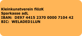 
Kleinkunstverein flözK                                                                                                                              Sparkasse adL                                                                                                                                                                                                                          IBAN:  DE97 4415 2370 0000 7104 42                                                                                BIC:  WELADED1LUN                                                                                     
