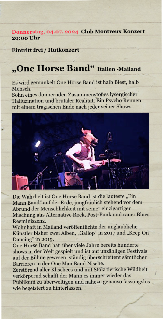

Donnerstag, 04.07. 2024  Club Montreux Konzert 
20:00 Uhr

Eintritt frei / Hutkonzert

„One Horse Band“  Italien -Mailand

Es wird gemunkelt One Horse Band ist halb Biest, halb Mensch.
Sohn eines donnernden Zusammenstoßes lysergischer Halluzination und brutaler Realität. Ein Psycho Rennen mit einem tragischen Ende nach jeder seiner Shows.
￼Die Wahrheit ist One Horse Band ist die lauteste „Ein Mann Band“ auf der Erde, jungfräulich stehend vor dem Abrund der Menschlichkeit mit seiner einzigartigen Mischung aus Alternative Rock, Post-Punk und rauer Blues Reeminiszenz.
Wohnhaft in Mailand veröffentlichte der unglaubliche Künstler bisher zwei Alben, „Gallop“ in 2017 und „Keep On Dancing“ in 2019. 
One Horse Band hat  über viele Jahre bereits hunderte shows in der Welt gespielt und ist auf unzähligen Festivals auf der Bühne gewesen, ständig überschreitent sämtlicher Barrieren in der One Man Band Nische.
Zerstörend aller Klischees und mit Stolz tierische Wildheit verkörpernd schafft der Mann es immer wieder das Publikum zu überweltigen und nahezu genauso fassungslos wie begeistert zu hinterlassen.


